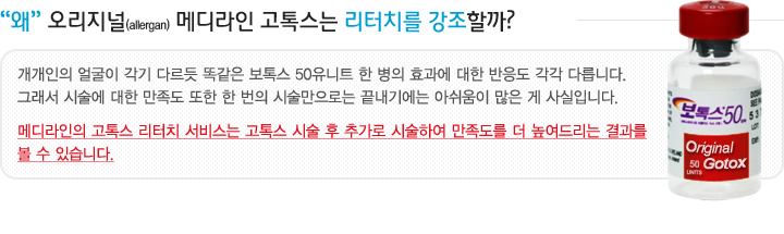 왜 오리지널(allergan) 메디라인 고톡스는 리터치를 강조할까? 개개인의 얼굴이 각기 다르듯 똑같은 보톡스 50유니트 한 병의 효과에 대한 반응도 각각 다릅니다. 그래서 시술에 대한 만족도 또한 한 번의 시술만으로는 끝내기에는 아쉬움이 많은 게 사실입니다. 그러기에 고톡스 시술 후 추가 시행해 드리는 리터치 서비스는 만족도를 높이는 결과를 볼 수 있습니다.